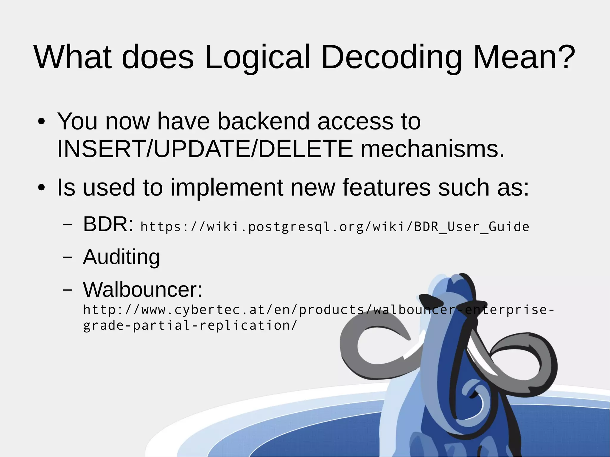 What does Logical Decoding Mean? ● You now have backend access to INSERT/UPDATE/DELETE mechanisms. ● Is used to implement new features such as: – BDR: https://wiki.postgresql.org/wiki/BDR_User_Guide – Auditing – Walbouncer: http://www.cybertec.at/en/products/walbouncer-enterprise-grade- partial-replication/ 