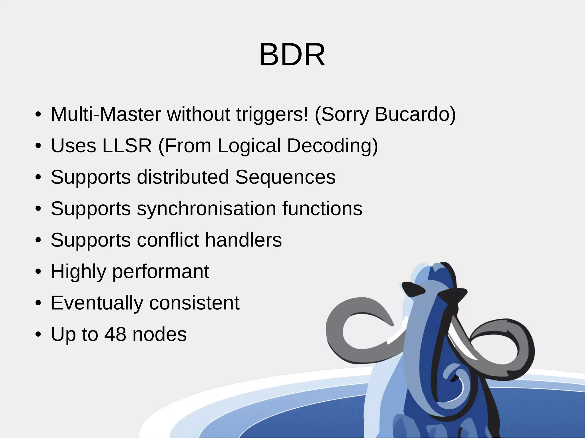 BDR ● Multi-Master without triggers! (Sorry Bucardo) ● Uses LLSR (From Logical Decoding) ● Supports distributed Sequences ● Supports synchronisation functions ● Supports conflict handlers ● Highly performant ● Eventually consistent ● Up to 48 nodes 
