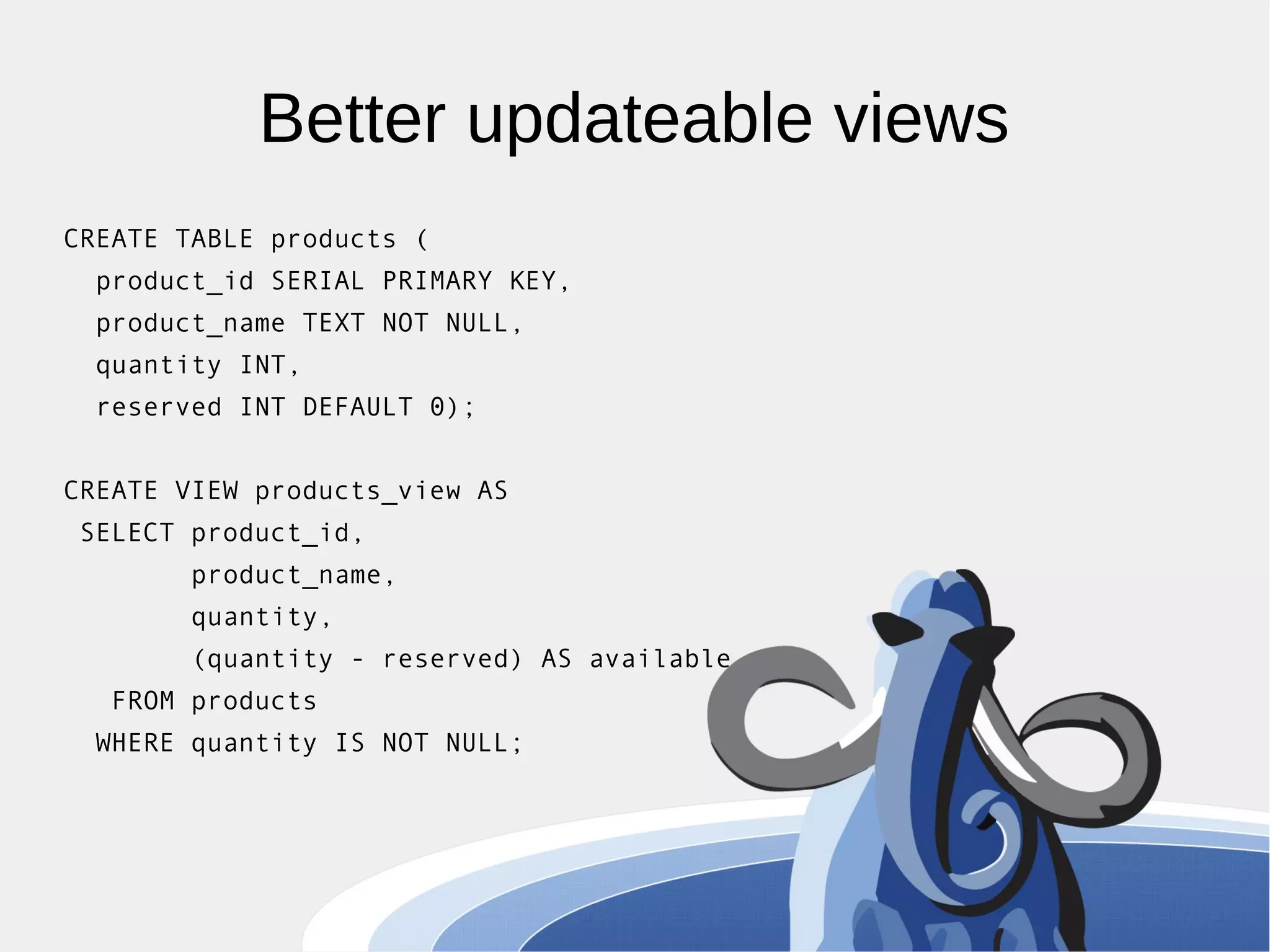 Better updateable views CREATE TABLE products ( product_id SERIAL PRIMARY KEY, product_name TEXT NOT NULL, quantity INT, reserved INT DEFAULT 0); CREATE VIEW products_view AS SELECT product_id, product_name, quantity, (quantity - reserved) AS available FROM products WHERE quantity IS NOT NULL; 