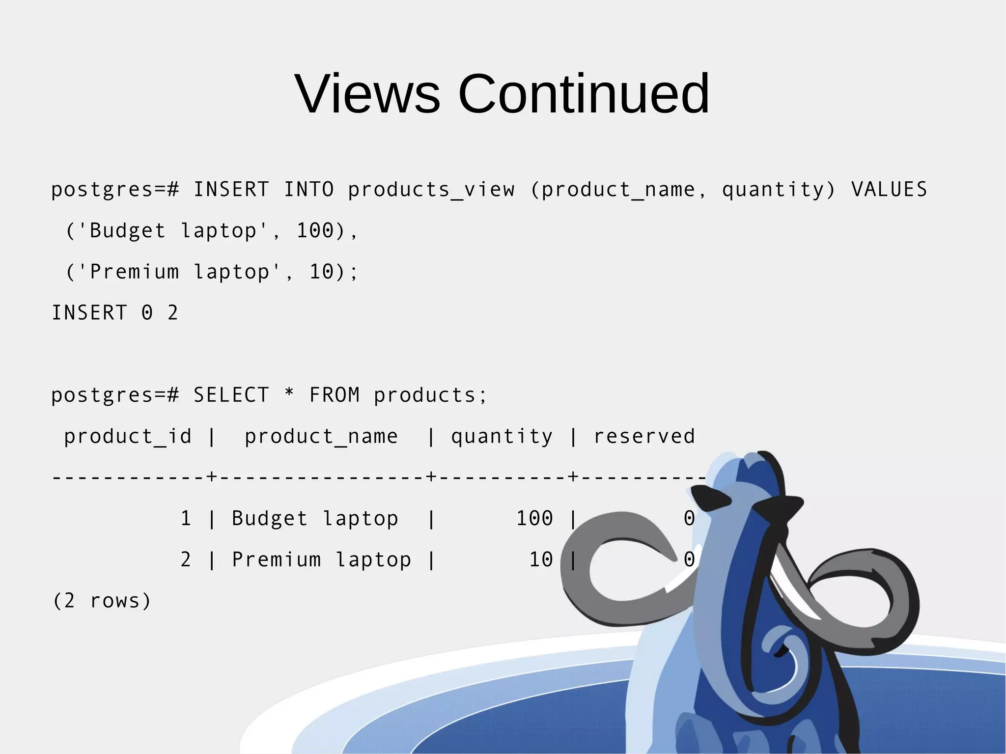 Views Continued postgres=# INSERT INTO products_view (product_name, quantity) VALUES ('Budget laptop', 100), ('Premium laptop', 10); INSERT 0 2 postgres=# SELECT * FROM products; product_id | product_name | quantity | reserved ------------+----------------+----------+---------- 1 | Budget laptop | 100 | 0 2 | Premium laptop | 10 | 0 (2 rows) 