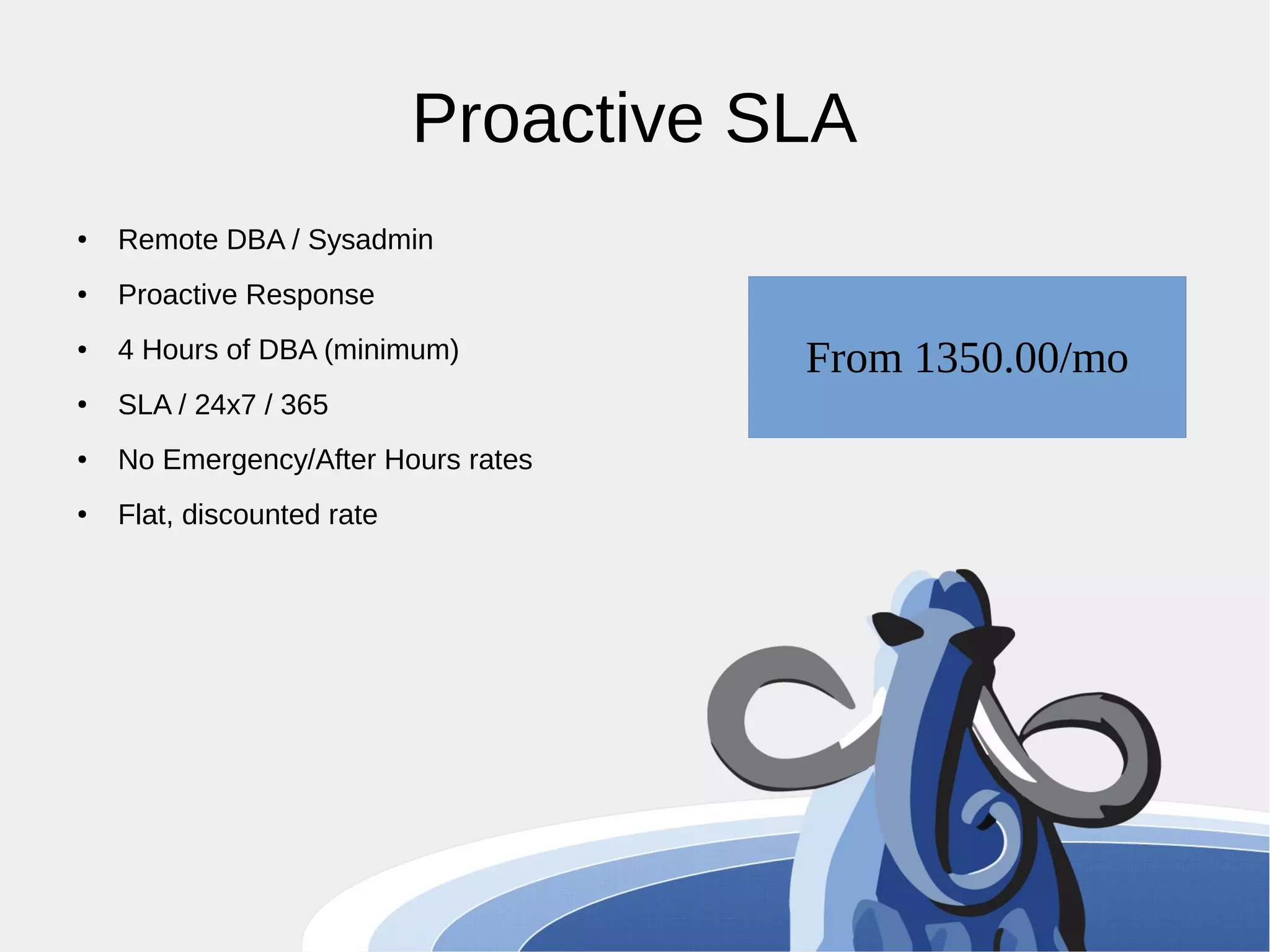 Proactive SLA ● Remote DBA / Sysadmin ● Proactive Response ● 4 Hours of DBA (minimum) ● SLA / 24x7 / 365 ● No Emergency/After Hours rates ● Flat, discounted rate From 1350.00/mo 