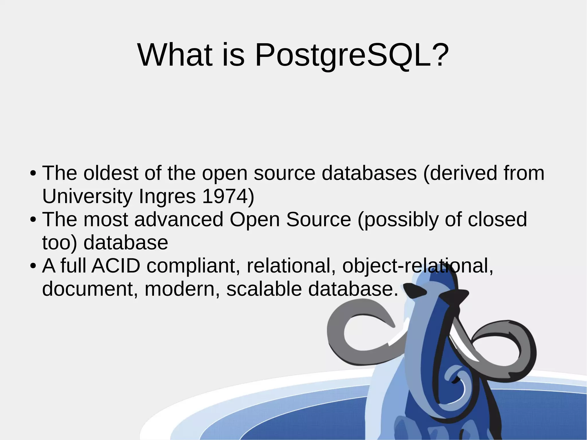 What is PostgreSQL? ● The oldest of the open source databases (derived from University Ingres 1974) ● The most advanced Open Source (possibly of closed too) database ● A full ACID compliant, relational, object-relational, document, modern, scalable database. 