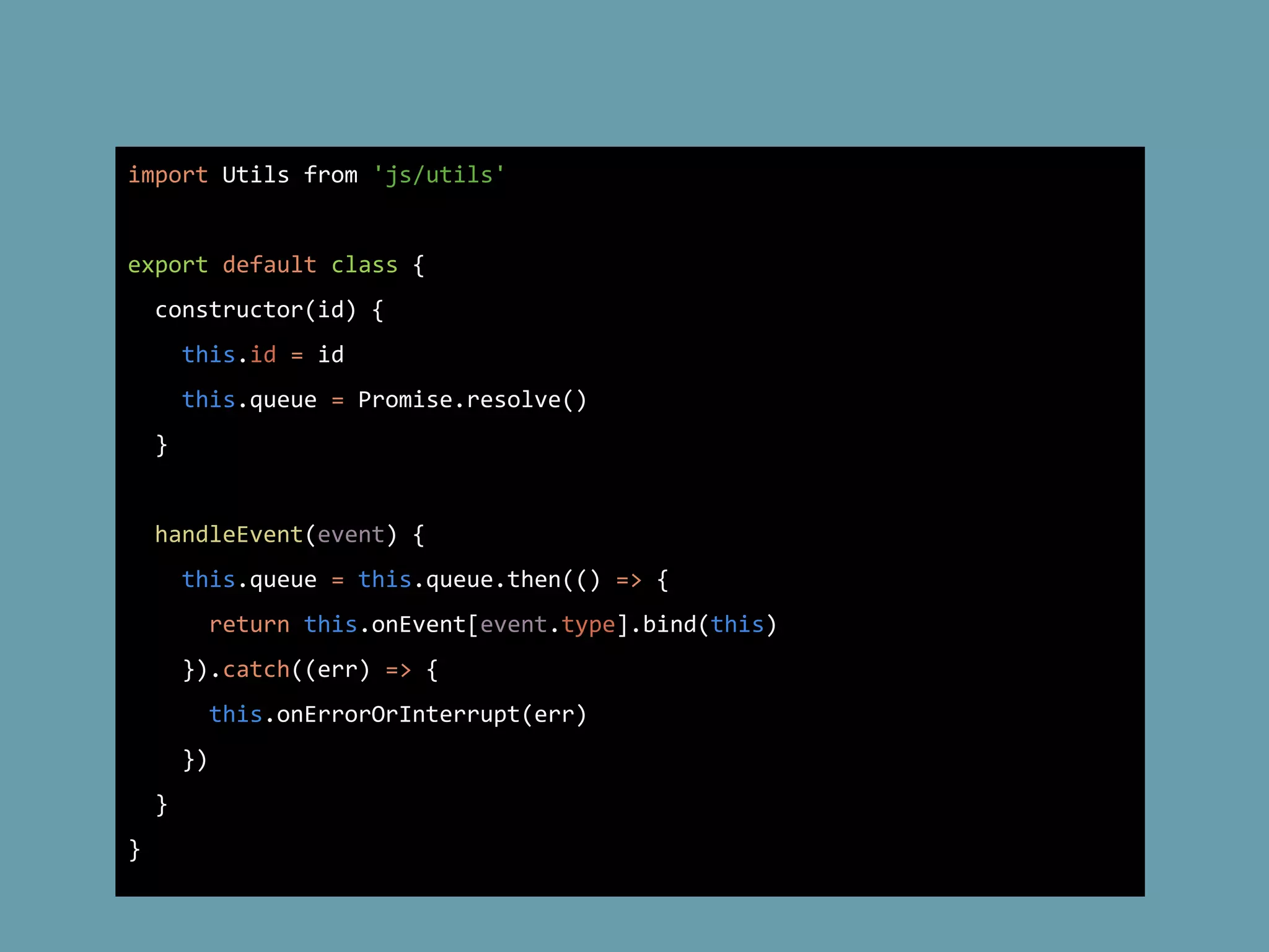 import Utils from 'js/utils'
export default class {
constructor(id) {
this.id = id
this.queue = Promise.resolve()
}
handleEvent(event) {
this.queue = this.queue.then(() => {
return this.onEvent[event.type].bind(this)
}).catch((err) => {
this.onErrorOrInterrupt(err)
})
}
}
 