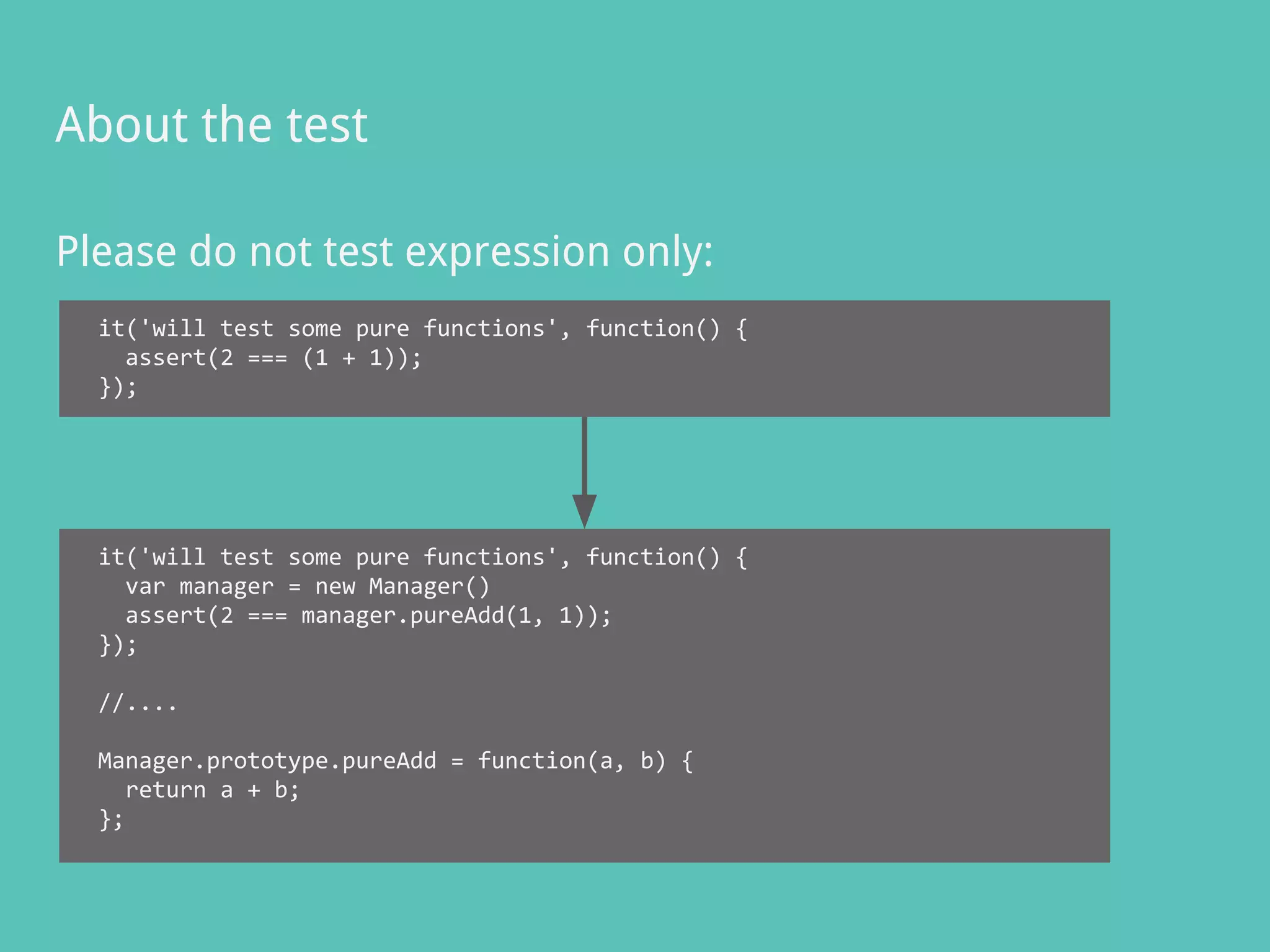 Please do not test expression only:
About the test
it('will test some pure functions', function() {
assert(2 === (1 + 1));
});
it('will test some pure functions', function() {
var manager = new Manager()
assert(2 === manager.pureAdd(1, 1));
});
//....
Manager.prototype.pureAdd = function(a, b) {
return a + b;
};
 