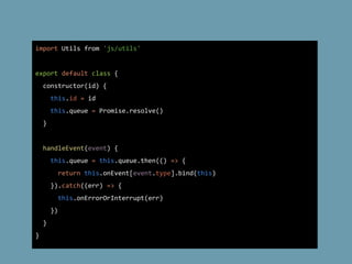 import Utils from 'js/utils'
export default class {
constructor(id) {
this.id = id
this.queue = Promise.resolve()
}
handleEvent(event) {
this.queue = this.queue.then(() => {
return this.onEvent[event.type].bind(this)
}).catch((err) => {
this.onErrorOrInterrupt(err)
})
}
}
 