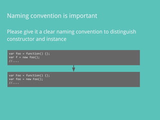 Please give it a clear naming convention to distinguish
constructor and instance
Naming convention is important
var foo = function() {};
var f = new foo();
//....
var Foo = function() {};
var foo = new Foo();
//....
 
