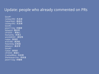Update: people who already commented on PRs
Quiz#1
rockwyc992 : 吳易璋
CaeserNieh : 聶順成
rockwyc992 : 吳易璋
Quiz#2
jason1122g : 邱義傑
bdsword : 蔣彥亭
c910335 : 陳達仁
Davisanity : 林唐正
amm040341 : 蘇聖雅
rueian : 黃瑞安
w181496 : 黃詩凱
Peter654q :莊侑穎
bdsword : 蔣彥亭
Quiz#3
rueian : 黃瑞安
c910335 : 陳達仁
CrashedBboy : 吳承霖
Sharknevercries : 李政遠
jason1122g : 邱義傑
 
