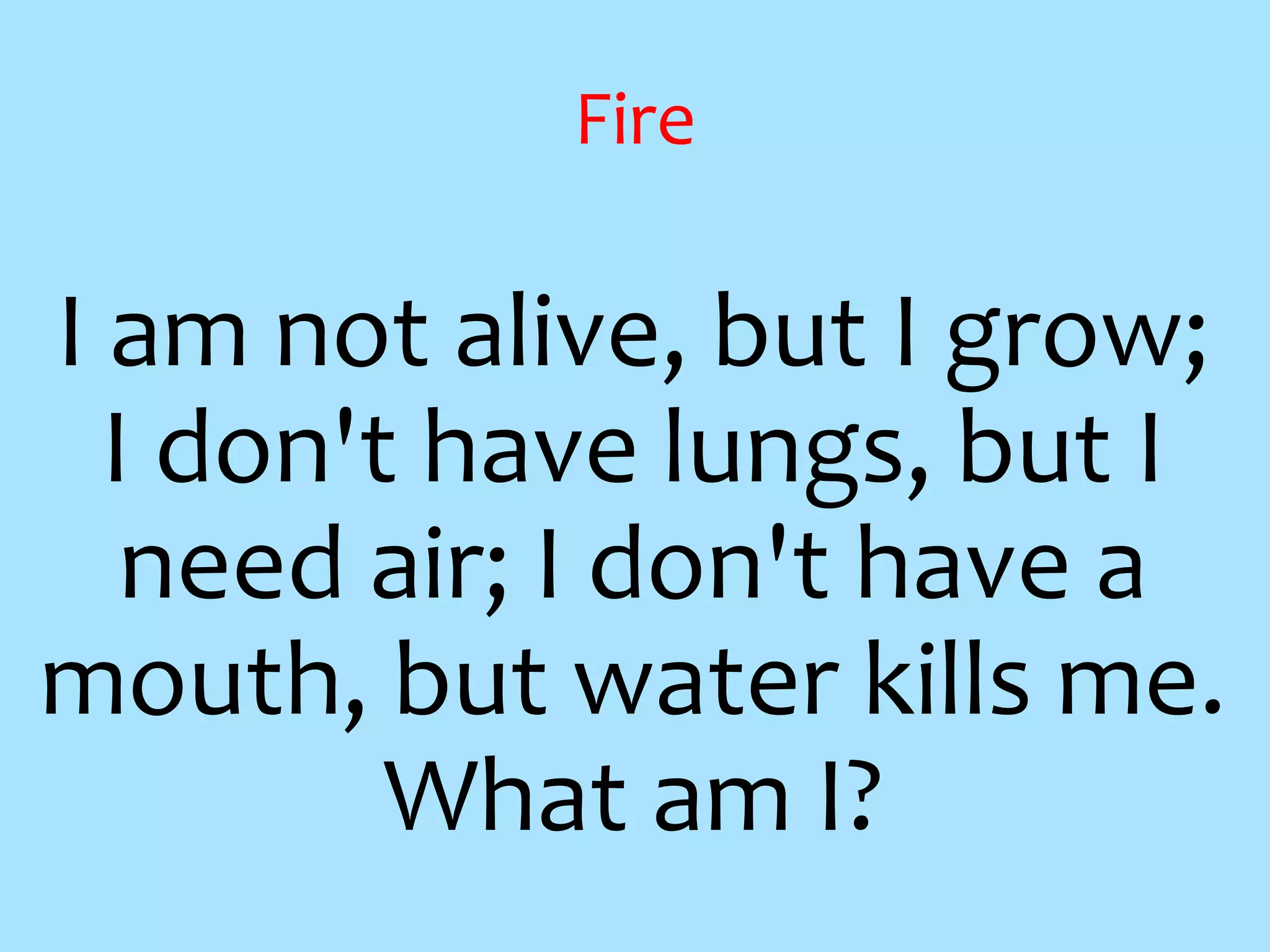 Fire
I am not alive, but I grow;
I don't have lungs, but I
need air; I don't have a
mouth, but water kills me.
What am I?
 