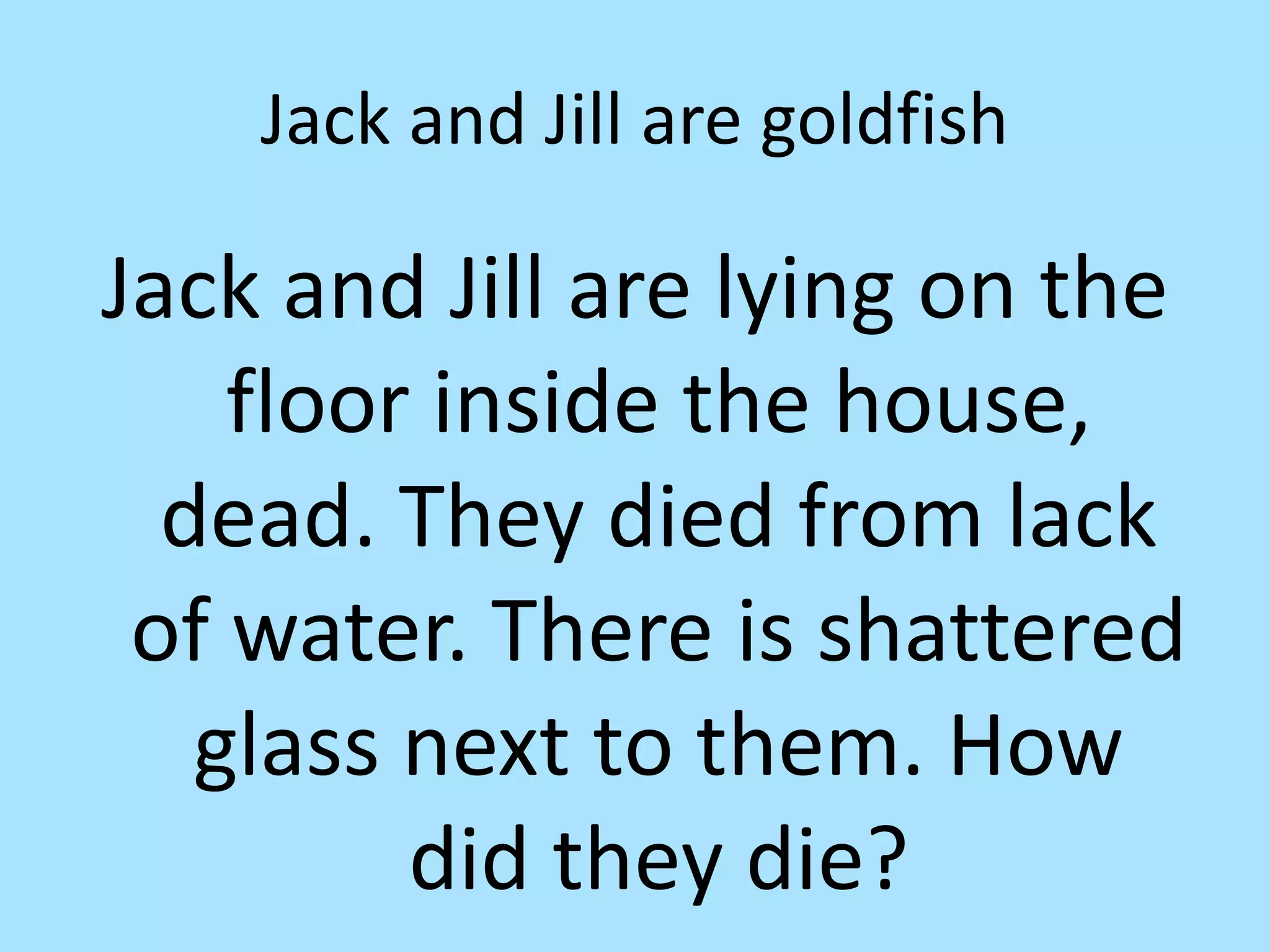 Jack and Jill are goldfish
Jack and Jill are lying on the
floor inside the house,
dead. They died from lack
of water. There is shattered
glass next to them. How
did they die?
 