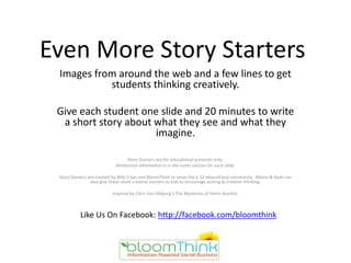 Even More Story Starters
 Images from around the web and a few lines to get
           students thinking creatively.

 Give each student one slide and 20 minutes to write
  a short story about what they see and what they
                      imagine.

                                  Story Starters are for educational purposes only.
                            Attribution information is in the notes section for each slide.

 Story Starters are created by Billy Cripe and BloomThink to serve the k-12 educational community. Moms & Dads can
                 also give these short creative starters to kids to encourage writing & creative thinking.

                          Inspired by Chris Van Allsburg’s The Mysteries of Harris Burdick.



           Like Us On Facebook: http://facebook.com/bloomthink
 