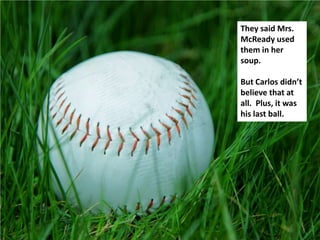 They said Mrs.
McReady used
them in her
soup.

But Carlos didn’t
believe that at
all. Plus, it was
his last ball.
 