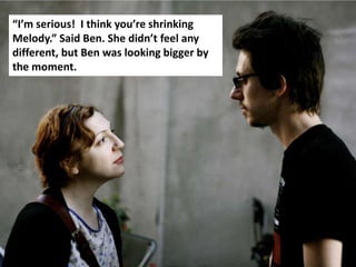 “I’m serious! I think you’re shrinking
Melody.” Said Ben. She didn’t feel any
different, but Ben was looking bigger by
the moment.
 