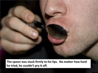 The spoon was stuck firmly to his lips. No matter how hard
he tried, he couldn’t pry it off.
 