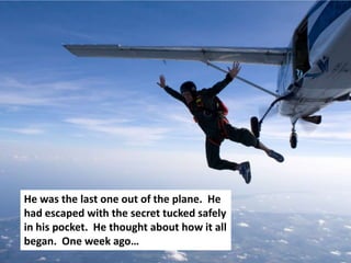 He was the last one out of the plane. He
had escaped with the secret tucked safely
in his pocket. He thought about how it all
began. One week ago…
 