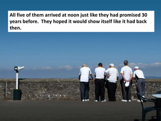 All five of them arrived at noon just like they had promised 30
years before. They hoped it would show itself like it had back
then.
 