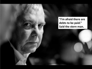 “I’m afraid there are
debts to be paid.”
Said the stern man.
 
