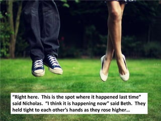 “Right here. This is the spot where it happened last time”
said Nicholas. “I think it is happening now” said Beth. They
held tight to each other’s hands as they rose higher…
 