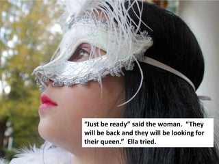 “Just be ready” said the woman. “They
will be back and they will be looking for
their queen.” Ella tried.
 