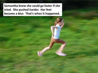 Samantha knew she could go faster if she
tried. She pushed harder. Her feet
became a blur. That’s when it happened.
 