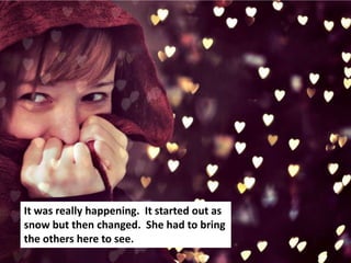 It was really happening. It started out as
snow but then changed. She had to bring
the others here to see.
 