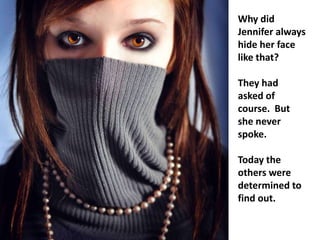 Why did
Jennifer always
hide her face
like that?

They had
asked of
course. But
she never
spoke.

Today the
others were
determined to
find out.
 