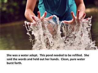 She was a water adept. This pond needed to be refilled. She
said the words and held out her hands. Clean, pure water
burst forth.
 