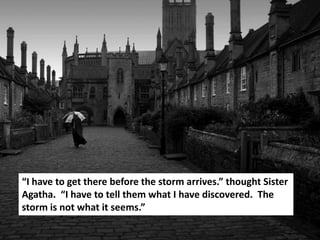 “I have to get there before the storm arrives.” thought Sister
Agatha. “I have to tell them what I have discovered. The
storm is not what it seems.”
 
