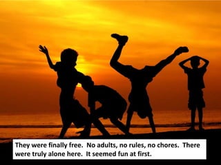 They were finally free. No adults, no rules, no chores. There
were truly alone here. It seemed fun at first.
 