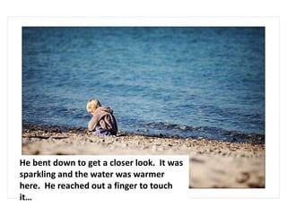 He bent down to get a closer look. It was
sparkling and the water was warmer
here. He reached out a finger to touch
it…
 