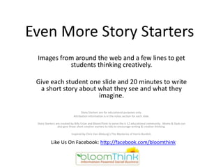 Even More Story Starters
 Images from around the web and a few lines to get
           students thinking creatively.

 Give each student one slide and 20 minutes to write
  a short story about what they see and what they
                      imagine.

                                  Story Starters are for educational purposes only.
                            Attribution information is in the notes section for each slide.

 Story Starters are created by Billy Cripe and BloomThink to serve the k-12 educational community. Moms & Dads can
                 also give these short creative starters to kids to encourage writing & creative thinking.

                          Inspired by Chris Van Allsburg’s The Mysteries of Harris Burdick.

           Like Us On Facebook: http://facebook.com/bloomthink
 
