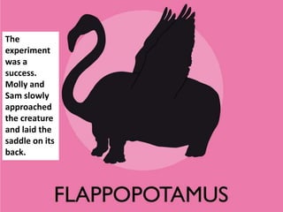 The
experiment
was a
success.
Molly and
Sam slowly
approached
the creature
and laid the
saddle on its
back.
 