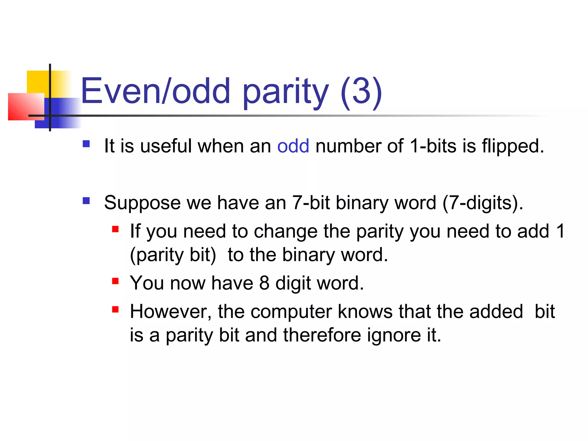 Even/odd parity (3)
 It is useful when an odd number of 1-bits is flipped.
 Suppose we have an 7-bit binary word (7-digits).
 If you need to change the parity you need to add 1
(parity bit) to the binary word.
 You now have 8 digit word.
 However, the computer knows that the added bit
is a parity bit and therefore ignore it.
 