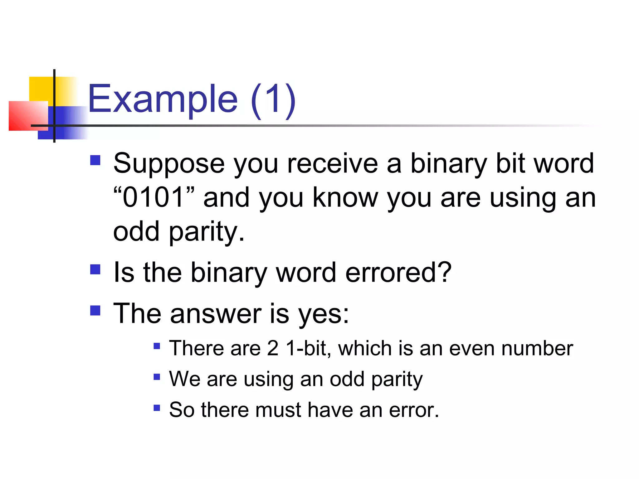 Example (1)
 Suppose you receive a binary bit word
“0101” and you know you are using an
odd parity.
 Is the binary word errored?
 The answer is yes:

There are 2 1-bit, which is an even number

We are using an odd parity

So there must have an error.
 