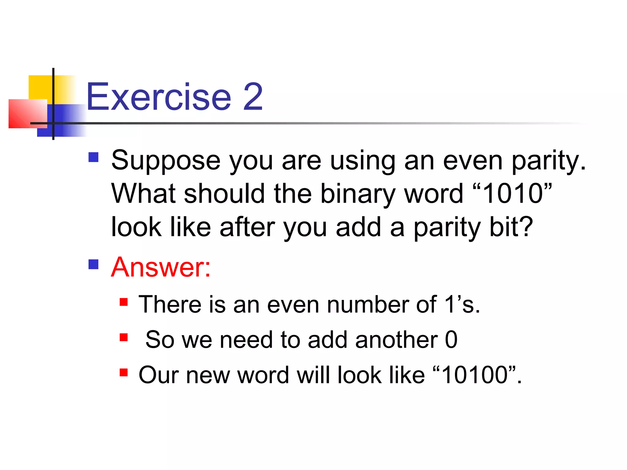 Exercise 2
 Suppose you are using an even parity.
What should the binary word “1010”
look like after you add a parity bit?
 Answer:
 There is an even number of 1’s.
 So we need to add another 0
 Our new word will look like “10100”.
 