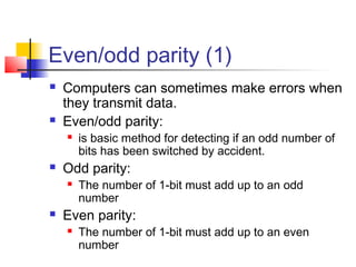 Even/odd parity (1)
 Computers can sometimes make errors when
they transmit data.
 Even/odd parity:
 is basic method for detecting if an odd number of
bits has been switched by accident.
 Odd parity:
 The number of 1-bit must add up to an odd
number
 Even parity:
 The number of 1-bit must add up to an even
number
 