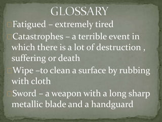 Fatigued – extremely tired
Catastrophes – a terrible event in
which there is a lot of destruction ,
suffering or death
Wipe –to clean a surface by rubbing
with cloth
Sword – a weapon with a long sharp
metallic blade and a handguard
 
