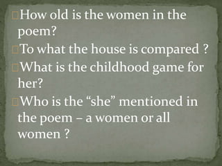How old is the women in the
poem?
To what the house is compared ?
What is the childhood game for
her?
Who is the “she” mentioned in
the poem – a women or all
women ?
 