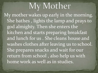 My mother wakes up early in the morning.
She bathes , lights the lamp and prays to
god almighty. Then she enters the
kitchen and starts preparing breakfast
and lunch for us . She cleans house and
washes clothes after leaving us to school.
She prepares snacks and wait for our
return from school , also help us with
home work as well as in studies.
 