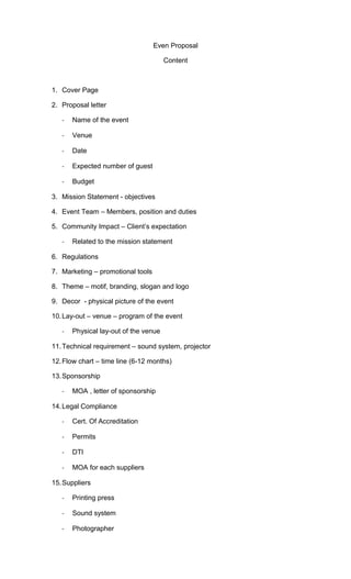 Even Proposal
Content
1. Cover Page
2. Proposal letter
- Name of the event
- Venue
- Date
- Expected number of guest
- Budget
3. Mission Statement - objectives
4. Event Team – Members, position and duties
5. Community Impact – Client’s expectation
- Related to the mission statement
6. Regulations
7. Marketing – promotional tools
8. Theme – motif, branding, slogan and logo
9. Decor - physical picture of the event
10.Lay-out – venue – program of the event
- Physical lay-out of the venue
11.Technical requirement – sound system, projector
12.Flow chart – time line (6-12 months)
13.Sponsorship
- MOA , letter of sponsorship
14.Legal Compliance
- Cert. Of Accreditation
- Permits
- DTI
- MOA for each suppliers
15.Suppliers
- Printing press
- Sound system
- Photographer
 