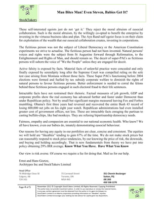 “
Page 4 of 5 November 2012 © Copyright StockTakers Limited, All Rights Reserved. Copying Prohibited.
The author does not provide investment advice. In order to use reproduce or convey the material herein,
in any way, written agreement must be obtained from the author or its agent Architypes Inc.
StockTakers Limited is an Alberta corporation providing information on “likeables” equities.
StockTakers Limited encourages your seeking tax law advisor for capital gains tax dispositions.
Man Bites Man! Even Steven, Babies Get It?
These self-interested egoists just do not ‘get it.’ They reject the moral altruism of eusocial
collaboration. Such is the moral altruism, by the willingly co-opted to benefit the enterprise by
investing in the virtuous business idea and plan. The Ayn Rand naïf egoist focus is on their claim
for exploitation of the wealth that our eusocial collaboration creates, investing in corporations.
The fictitious person was not the subject of Liberal Democracy or the American Constitution
experiments we strive to actualise. The fictitious person had not been invented. Natural persons'
voices and rights were the subject from St Augustine forward through Reformation, to the
Enlightenment and Rights of Man, and should remain so. The deceit of super-PACs as fictitious
persons will suborn the voice of "We the People" unless they are engaged for deceit.
Active falsity is exposed by facts. Material facts of unlawful practice were concealed and only
finally exposed by serendipity long after the Supreme Court was compelled ruling on the sole
test case arising from Montana without those facts. These Super PACs functioning before 2004
elections were formed and fuelled by tax subsidy corporate welfare to diminish the rights of
natural persons to favour fictitious persons. Better enforcement is needed to corral the felons
behind these fictitious persons engaged in such electoral fraud to their life sentences.
Intractable facts have not restrained their rhetoric. Factual measures of job growth, GDP and
corporate profits show the real economy has advanced further and faster under Democrat than
under Republican policy. Not by small but significant margins measured leaving Fox and Forbes
mumbling. Obama's first three years had reversed and recovered the entire Bush 43 record of
losing 600,000 net jobs on his eight year watch. Republican administrations had even installed
greater cost of government offices, not less. These are intractable facts enraging the partisan to
casting buffalo-chips, like bad monkeys. They are refusing bipartisanship democracy needs.
Fairness, empathy and compassion are essential to our national economic health. Who knew? We
all have known, even our babies do, innately demonstrating eusocial behaviour.
Our reasons for having any equity in our portfolios are clear, concise and consistent. The equities
we will hold are “likeables” tending to gain 67% of the time. We do not make stock prices but
can reasonably respond to stock price tendencies, by our knowing the price of risk, the downside,
and buying and holding accordingly. That is new fundamentals from theory we have put into
policy obtaining 29% IRR average. Know What You Have. Have What You Know
Our view is risk averse. Of course we require a fee for doing that. Mail us for our help.
Ernst and Hans Goetze,
Architypes Inc and StockTakers Limited
Head Office
76 Midridge Close SE
Calgary, AB
T2X 1G1
72 Cornwall Street
Toronto, ON
M5A 4K5
351 Chemin Boulanger
Sutton, PQ
J0E 2K0
450 538-1270
 