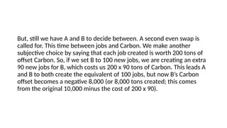 But, still we have A and B to decide between. A second even swap is
called for. This time between jobs and Carbon. We make another
subjective choice by saying that each job created is worth 200 tons of
offset Carbon. So, if we set B to 100 new jobs, we are creating an extra
90 new jobs for B, which costs us 200 x 90 tons of Carbon. This leads A
and B to both create the equivalent of 100 jobs, but now B’s Carbon
offset becomes a negative 8,000 (or 8,000 tons created; this comes
from the original 10,000 minus the cost of 200 x 90).
 