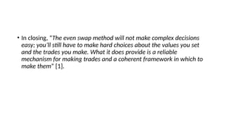 • In closing, “The even swap method will not make complex decisions
easy; you’ll still have to make hard choices about the values you set
and the trades you make. What it does provide is a reliable
mechanism for making trades and a coherent framework in which to
make them” [1].
 