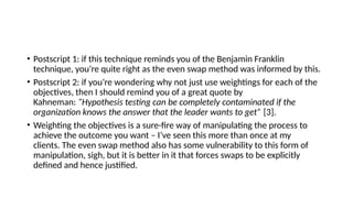 • Postscript 1: if this technique reminds you of the Benjamin Franklin
technique, you’re quite right as the even swap method was informed by this.
• Postscript 2: if you’re wondering why not just use weightings for each of the
objectives, then I should remind you of a great quote by
Kahneman: “Hypothesis testing can be completely contaminated if the
organization knows the answer that the leader wants to get” [3].
• Weighting the objectives is a sure-fire way of manipulating the process to
achieve the outcome you want – I’ve seen this more than once at my
clients. The even swap method also has some vulnerability to this form of
manipulation, sigh, but it is better in it that forces swaps to be explicitly
defined and hence justified.
 