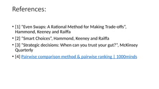 References:
• [1] “Even Swaps: A Rational Method for Making Trade-offs”,
Hammond, Keeney and Raiffa
• [2] “Smart Choices”, Hammond, Keeney and Raiffa
• [3] “Strategic decisions: When can you trust your gut?”, McKinsey
Quarterly
• [4] Pairwise comparison method & pairwise ranking | 1000minds
 