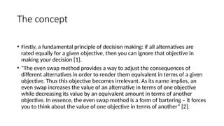 The concept
• Firstly, a fundamental principle of decision making: if all alternatives are
rated equally for a given objective, then you can ignore that objective in
making your decision [1].
• “The even swap method provides a way to adjust the consequences of
different alternatives in order to render them equivalent in terms of a given
objective. Thus this objective becomes irrelevant. As its name implies, an
even swap increases the value of an alternative in terms of one objective
while decreasing its value by an equivalent amount in terms of another
objective. In essence, the even swap method is a form of bartering – it forces
you to think about the value of one objective in terms of another” [2].
 