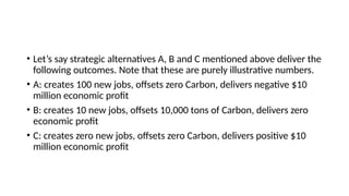 • Let’s say strategic alternatives A, B and C mentioned above deliver the
following outcomes. Note that these are purely illustrative numbers.
• A: creates 100 new jobs, offsets zero Carbon, delivers negative $10
million economic profit
• B: creates 10 new jobs, offsets 10,000 tons of Carbon, delivers zero
economic profit
• C: creates zero new jobs, offsets zero Carbon, delivers positive $10
million economic profit
 