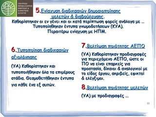 11 
55..ΕΕννίίσσχχυυσσηη δδιιααδδιικκαασσιιώώνν δδηημμοοσσιιοοπποοίίηησσηηςς 
μμεελλεεττώώνν && δδιιααββοούύλλεευυσσηηςς.. 
ΚΚααθθοορρίίσσττηηκκαανν οοιι εενν γγέέννεειι κκααιι οοιι κκααττάά ππεερρίίππττωωσσηη φφοορρεείίςς ααννάάλλοογγαα μμεε …… 
ΤΤυυπποοπποοίίηηθθηηκκαανν έέννττυυππαα γγννωωμμοοδδοοττήήσσεεωωνν ((ΚΚΥΥΑΑ)).. 
ΠΠεερρααιιττέέρρωω εεννίίσσχχυυσσηη μμεε ΗΗΠΠΜΜ.. 
66..ΤΤυυπποοπποοίίηησσηη δδιιααδδιικκαασσιιώώνν 
ααξξιιοολλόόγγηησσηηςς 
((ΥΥΑΑ)) ΚΚααθθοορρίίσσττηηκκαανν κκααιι 
ττυυπποοπποοιιήήθθηηκκαανν όόλλαα τταα εεππιιμμέέρροουυςς 
σσττάάδδιιαα.. ΘΘεεσσμμοοθθεεττήήθθηηκκαανν έέννττυυππαα 
γγιιαα κκάάθθεε έένναα εεξξ ααυυττώώνν.. 
77..ΒΒεελλττίίωωσσηη πποοιιόόττηηττααςς ΑΑΕΕΠΠΟΟ 
((ΥΥΑΑ)) ΚΚααθθοορρίίσσττηηκκαανν ππρροοδδιιααγγρρααφφέέςς 
γγιιαα ππεερριιεεχχόόμμεεννοο ΑΑΕΕΠΠΟΟ,, ώώσσττεε οοιι 
ΠΠΟΟ νναα εείίννααιι εεππααρρκκεείίςς γγιιαα 
ππρροοσστταασσίίαα,, δδίίκκααιιοοιι && ααννααλλοογγιικκοοίί μμεε 
ττοο εείίδδοοςς έέρργγοουυ,, αακκρριιββεείίςς,, εεφφιικκττοοίί 
&& εελλέέγγξξιιμμοοιι.. 
88..ΒΒεελλττίίωωσσηη πποοιιόόττηηττααςς μμεελλεεττώώνν 
((ΥΥΑΑ)) μμεε ππρροοδδιιααγγρρααφφέέςς ...... 
 