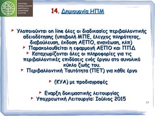 13 
1144.. ΔΔηημμιιοουυρργγίίαα ΗΗΠΠΜΜ 
ΥΥλλοοπποοιιοούύννττααιι οοnn lliinnee όόλλεεςς οοιι δδιιααδδιικκαασσίίεεςς ππεερριιββααλλλλοοννττιικκήήςς 
ααδδεειιοοδδόόττηησσηηςς ((υυπποοββοολλήή ΜΜΠΠΕΕ,, έέλλεεγγχχοοςς ππλληηρρόόττηηττααςς,, 
δδιιααββοούύλλεευυσσηη,, έέκκδδοοσσηη ΑΑΕΕΠΠΟΟ,, ααννααννέέωωσσηη,, κκλλππ)) 
ΠΠααρραακκοολλοουυθθεείίττααιι ηη εεφφααρρμμοογγήή ΑΑΕΕΠΠΟΟ κκααιι ΠΠΠΠΔΔ 
ΚΚααττααχχωωρρίίζζοοννττααιι όόλλεεςς οοιι ππλληηρροοφφοορρίίεεςς γγιιαα ττιιςς 
ππεερριιββααλλλλοοννττιικκέέςς εεππιιδδόόσσεειιςς εεννόόςς έέρργγοουυ σσττοο σσυυννοολλιικκόό 
κκύύκκλλοο ζζωωήήςς ττοουυ.. 
ΠΠεερριιββααλλλλοοννττιικκήή ΤΤααυυττόόττηητταα ((ΠΠΕΕΤΤ)) γγιιαα κκάάθθεε έέρργγοο 
((ΚΚΥΥΑΑ)) μμεε ππρροοδδιιααγγρρααφφέέςς 
ΕΕννααρρξξηη δδοοκκιιμμαασσττιικκήήςς λλεειιττοουυρργγίίααςς 
ΥΥπποοχχρρεεωωττιικκήή ΛΛεειιττοουυρργγίίαα:: ΙΙοούύλλιιοοςς 22001155 
 