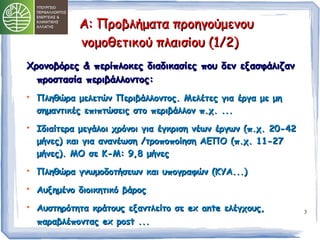 3 
ΑΑ:: ΠΠρροοββλλήήμμαατταα ππρροοηηγγοούύμμεεννοουυ 
ννοομμοοθθεεττιικκοούύ ππλλααιισσίίοουυ ((11//22)) 
ΧΧρροοννοοββόόρρεεςς && ππεερρίίππλλοοκκεεςς δδιιααδδιικκαασσίίεεςς πποουυ δδεενν εεξξαασσφφάάλλιιζζαανν 
ππρροοσστταασσίίαα ππεερριιββάάλλλλοοννττοοςς:: 
 ΠΠλληηθθώώρραα μμεελλεεττώώνν ΠΠεερριιββάάλλλλοοννττοοςς.. ΜΜεελλέέττεεςς γγιιαα έέρργγαα μμεε μμηη 
σσηημμααννττιικκέέςς εεππιιππττώώσσεειιςς σσττοο ππεερριιββάάλλλλοονν ππ..χχ.. ...... 
 ΙΙδδιιααίίττεερραα μμεεγγάάλλοοιι χχρρόόννοοιι γγιιαα έέγγκκρριισσηη ννέέωωνν έέρργγωωνν ((ππ..χχ.. 2200--4422 
μμήήννεεςς)) κκααιι γγιιαα ααννααννέέωωσσηη //ττρροοπποοπποοίίηησσηη ΑΑΕΕΠΠΟΟ ((ππ..χχ.. 11--2277 
μμήήννεεςς)).. ΜΜΟΟ σσεε ΚΚ--ΜΜ:: 99,,88 μμήήννεεςς 
 ΠΠλληηθθώώρραα γγννωωμμοοδδοοττήήσσεεωωνν κκααιι υυπποογγρρααφφώώνν ((ΚΚΥΥΑΑ......)) 
 ΑΑυυξξηημμέέννοο δδιιοοιικκηηττιικκόό ββάάρροοςς 
 ΑΑυυσσττηηρρόόττηητταα κκρράάττοουυςς εεξξααννττλλεείίττοο σσεε eexx aannttee εελλέέγγχχοουυςς,, 
ππααρρααββλλέέπποοννττααςς eexx ppoosstt ...... 
 