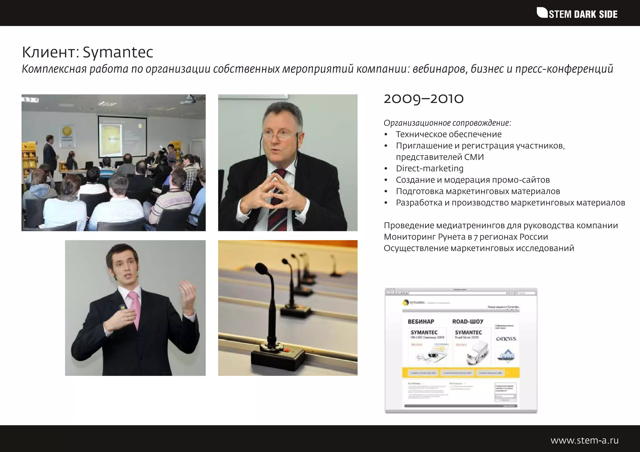 STEM DARK SIDE


Клиент: Symantec
Комплексная работа по организации собственных мероприятий компании: вебинаров, бизнес и пресс-конференций

                                                                2009–2010
                                                                Организационное сопровождение:
                                                                •	 Техническое обеспечение
                                                                •	 Приглашение и регистрация участников,
                                                                   представителей СМИ
                                                                •	 Direct-marketing
                                                                •	 Создание и модерация промо-сайтов
                                                                •	 Подготовка маркетинговых материалов
                                                                •	 Разработка и производство маркетинговых материалов

                                                                Проведение медиатренингов для руководства компании
                                                                Мониторинг Рунета в 7 регионах России
                                                                Осуществление маркетинговых исследований




                                                                                                    www.stem-a.ru
 